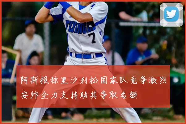 阿斯报称里沙利松国家队竞争激烈安帅全力支持助其争取名额