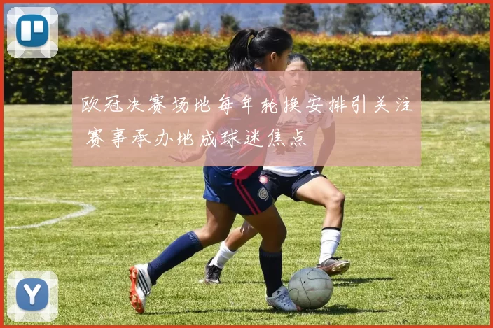 欧冠决赛场地每年轮换安排引关注 赛事承办地成球迷焦点