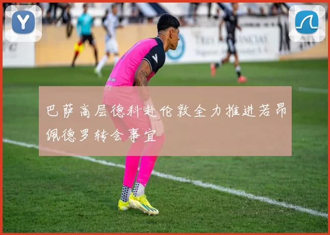 巴萨高层德科赴伦敦全力推进若昂佩德罗转会事宜