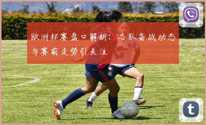 欧洲杯赛盘口解析:各队备战动态与赛前走势引关注