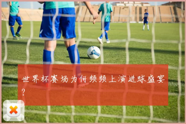 世界杯赛场为何频频上演进球盛宴?