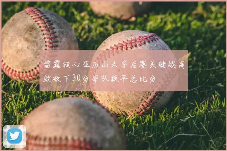 雷霆核心亚历山大季后赛关键战高效砍下30分率队扳平总比分