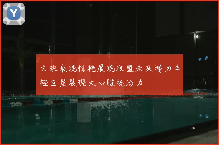 文班表现惊艳展现联盟未来潜力年轻巨星展现大心脏统治力