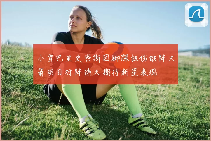 小贾巴里史密斯因脚踝扭伤缺阵火箭明日对阵热火期待新星表现