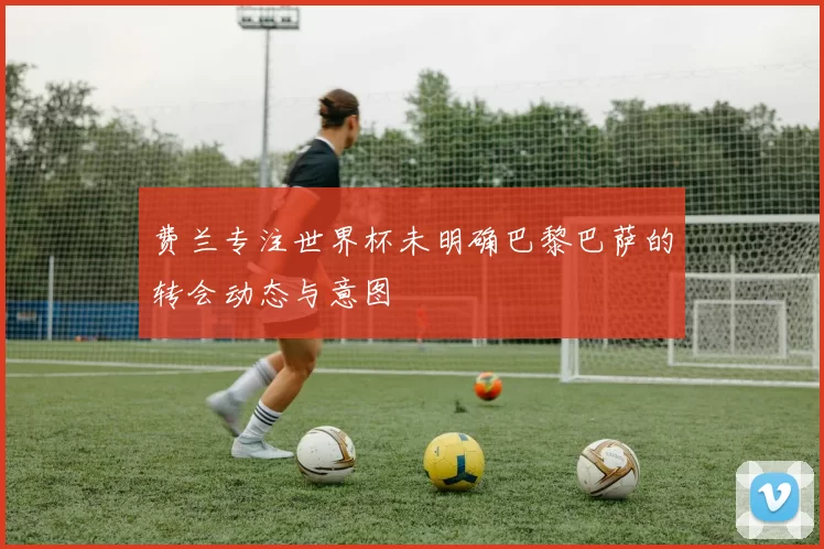 费兰专注世界杯未明确巴黎巴萨的转会动态与意图