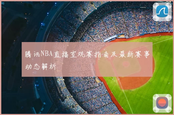 腾讯NBA直播室观赛指南及最新赛事动态解析