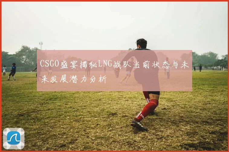 CSGO盛宴揭秘LNG战队当前状态与未来发展潜力分析