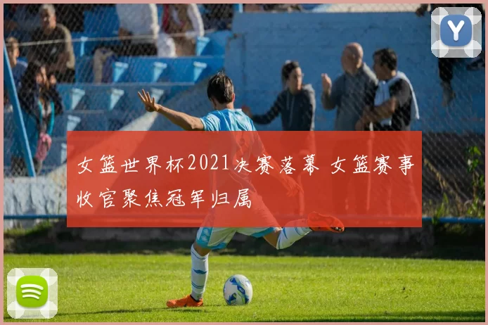 女篮世界杯2021决赛落幕 女篮赛事收官聚焦冠军归属