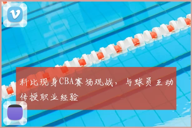 科比现身CBA赛场观战，与球员互动传授职业经验