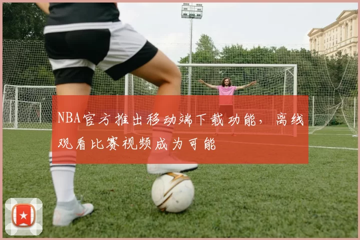 NBA官方推出移动端下载功能,离线观看比赛视频成为可能