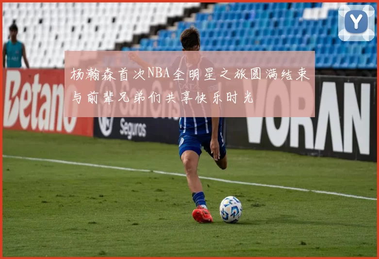 杨瀚森首次NBA全明星之旅圆满结束与前辈兄弟们共享快乐时光
