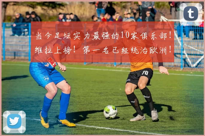 当今足坛实力最强的10家俱乐部!维拉上榜!第一名已经统治欧洲!