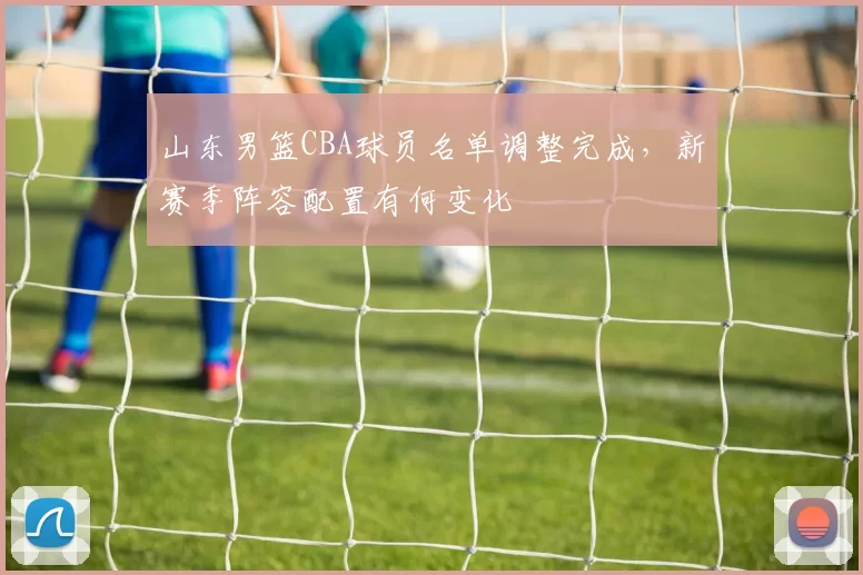 山东男篮CBA球员名单调整完成,新赛季阵容配置有何变化