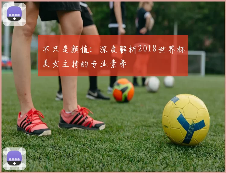 不只是颜值:深度解析2018世界杯美女主持的专业素养