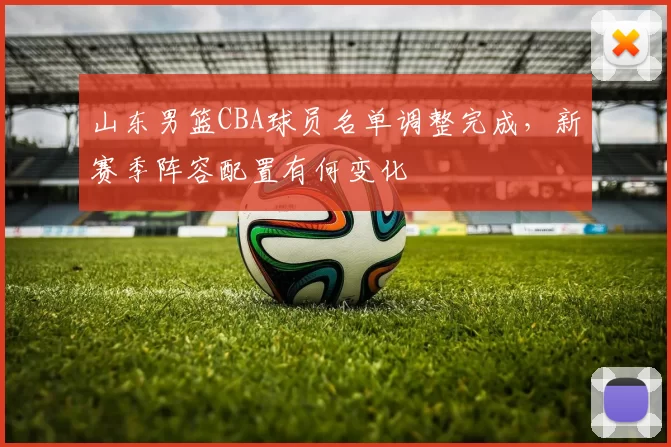 山东男篮CBA球员名单调整完成，新赛季阵容配置有何变化