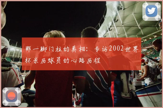 那一脚门柱的真相：专访2002世界杯亲历球员的心路历程