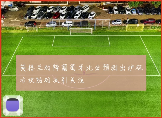 英格兰对阵葡萄牙比分预测出炉双方攻防对决引关注