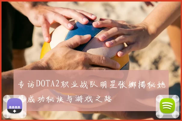 专访DOTA2职业战队明星张娜揭秘她的成功秘诀与游戏之路