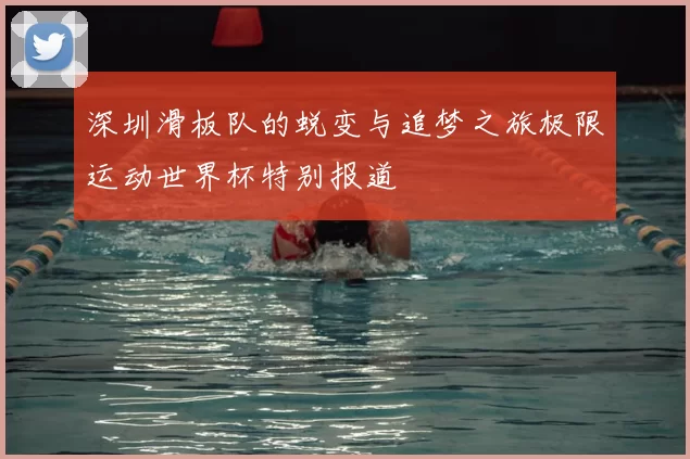 深圳滑板队的蜕变与追梦之旅极限运动世界杯特别报道