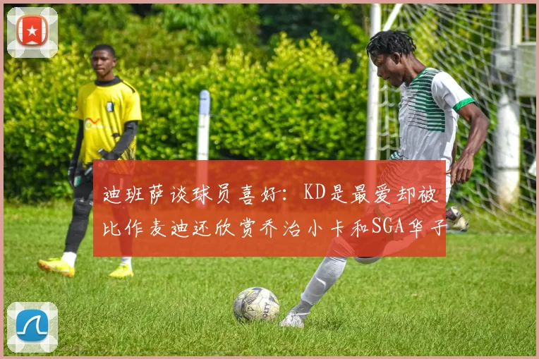 迪班萨谈球员喜好：KD是最爱却被比作麦迪还欣赏乔治小卡和SGA华子