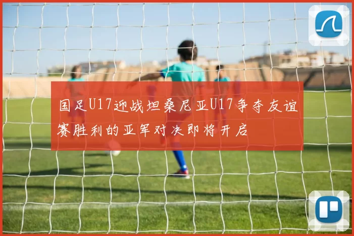国足U17迎战坦桑尼亚U17争夺友谊赛胜利的亚军对决即将开启