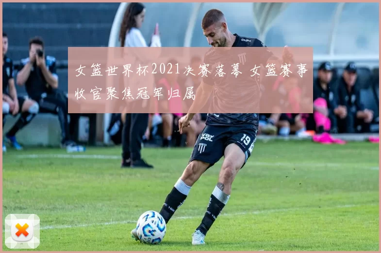 女篮世界杯2021决赛落幕 女篮赛事收官聚焦冠军归属