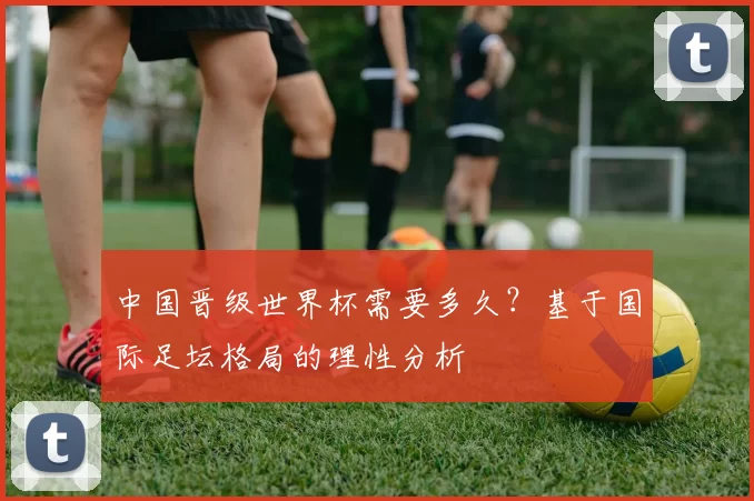 中国晋级世界杯需要多久?基于国际足坛格局的理性分析