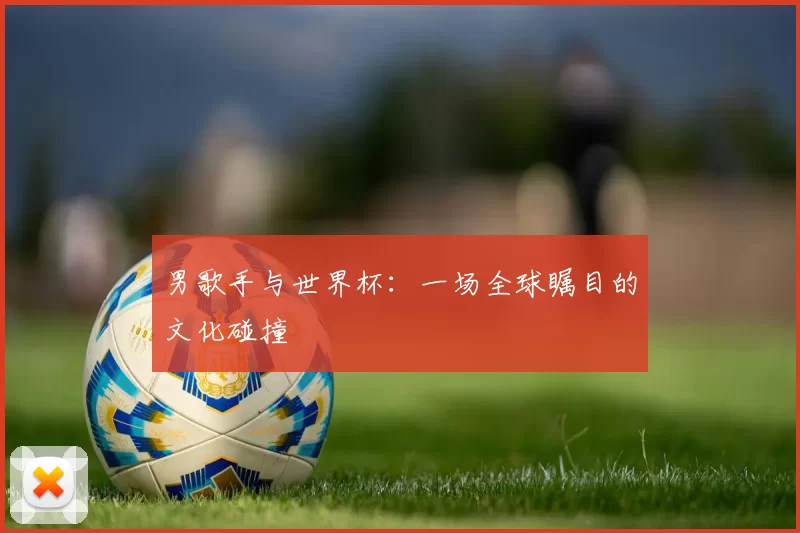 男歌手与世界杯：一场全球瞩目的文化碰撞