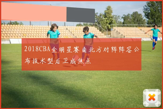2018CBA全明星赛南北方对阵阵容公布技术型后卫成焦点