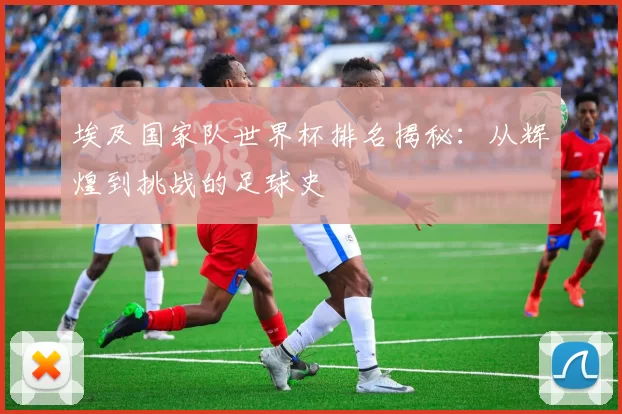 埃及国家队世界杯排名揭秘:从辉煌到挑战的足球史
