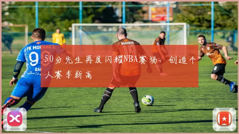 50分先生再度闪耀NBA赛场，创造个人赛季新高