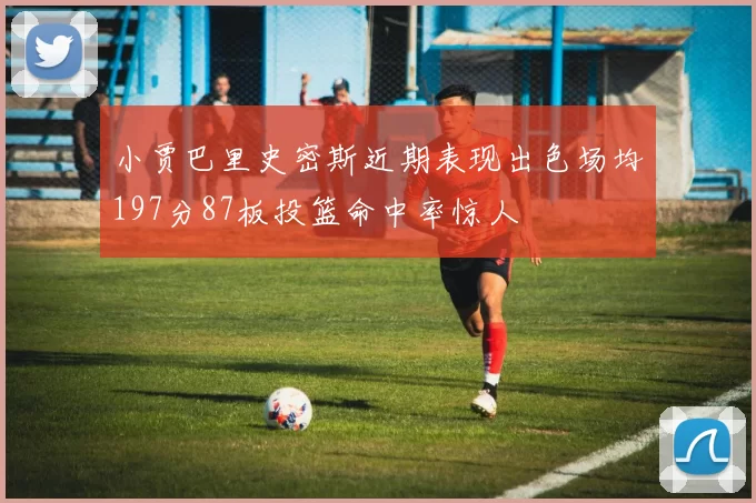 小贾巴里史密斯近期表现出色场均197分87板投篮命中率惊人