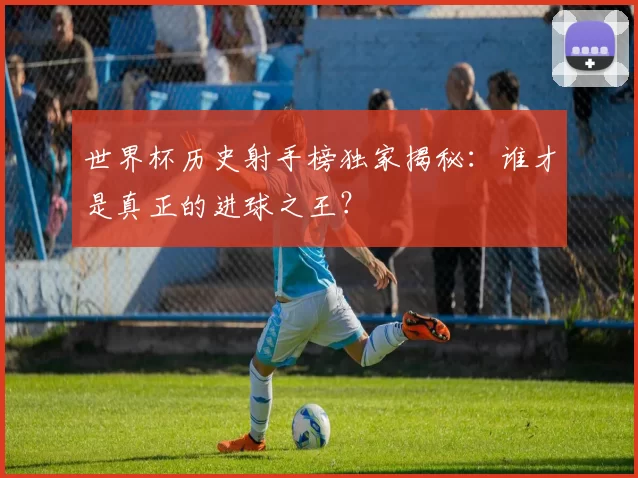 世界杯历史射手榜独家揭秘：谁才是真正的进球之王？