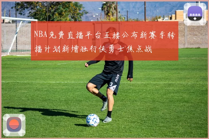 NBA免费直播平台五楼公布新赛季转播计划新增独行侠勇士焦点战
