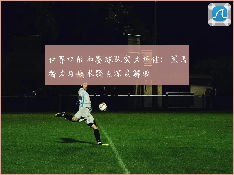世界杯附加赛球队实力评估：黑马潜力与战术弱点深度解读