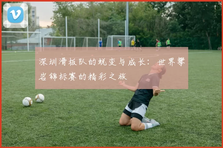 深圳滑板队的蜕变与成长：世界攀岩锦标赛的精彩之旅