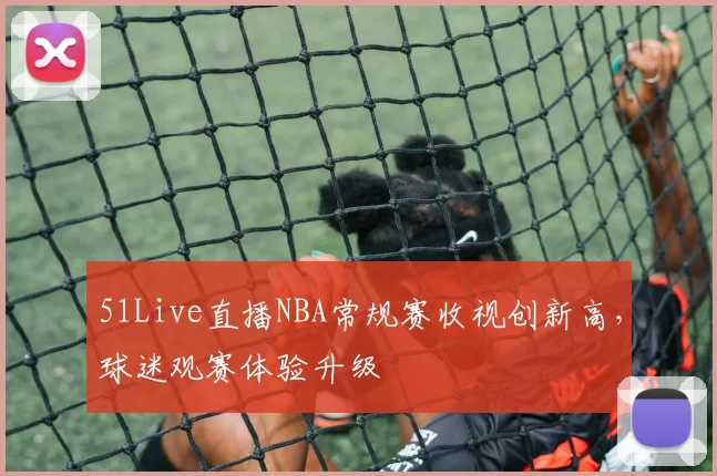 51Live直播NBA常规赛收视创新高，球迷观赛体验升级