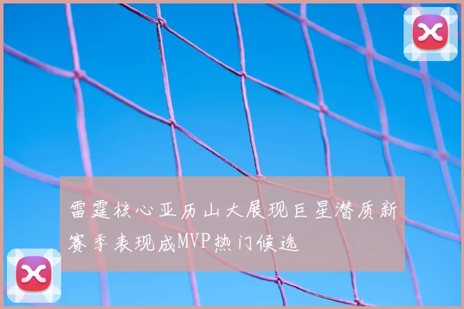 雷霆核心亚历山大展现巨星潜质新赛季表现成MVP热门候选