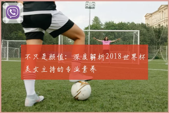 不只是颜值：深度解析2018世界杯美女主持的专业素养