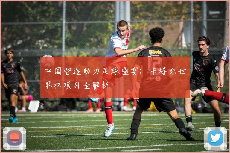 中国智造助力足球盛宴:卡塔尔世界杯项目全解析