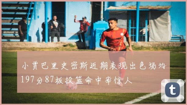 小贾巴里史密斯近期表现出色场均197分87板投篮命中率惊人