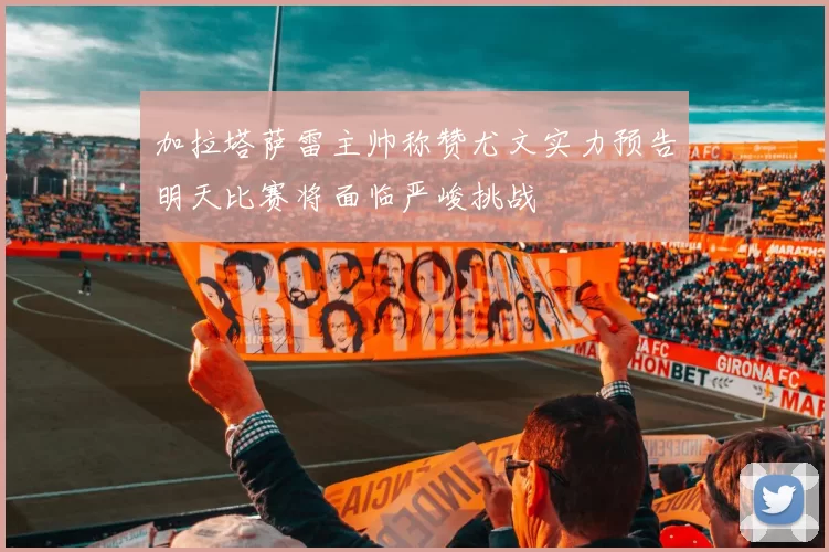加拉塔萨雷主帅称赞尤文实力预告明天比赛将面临严峻挑战