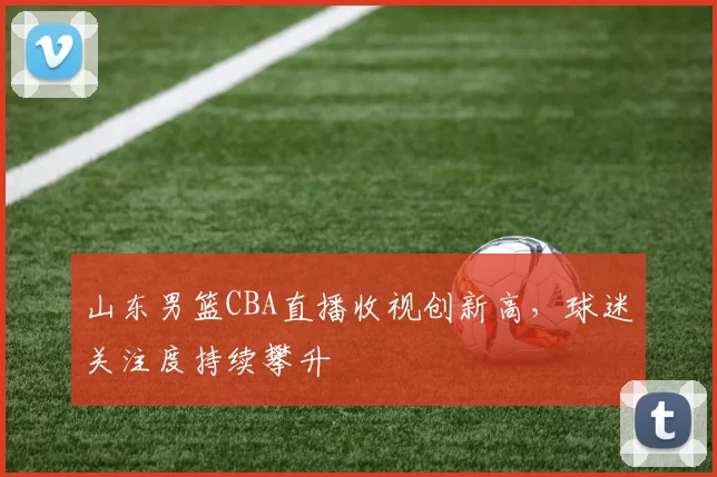 山东男篮CBA直播收视创新高，球迷关注度持续攀升