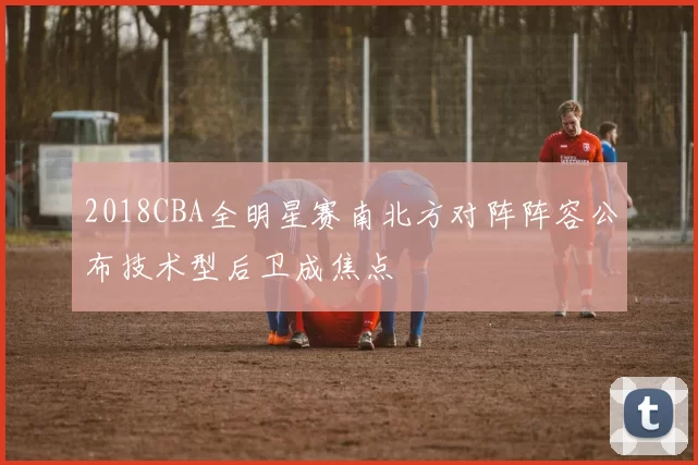 2018CBA全明星赛南北方对阵阵容公布技术型后卫成焦点