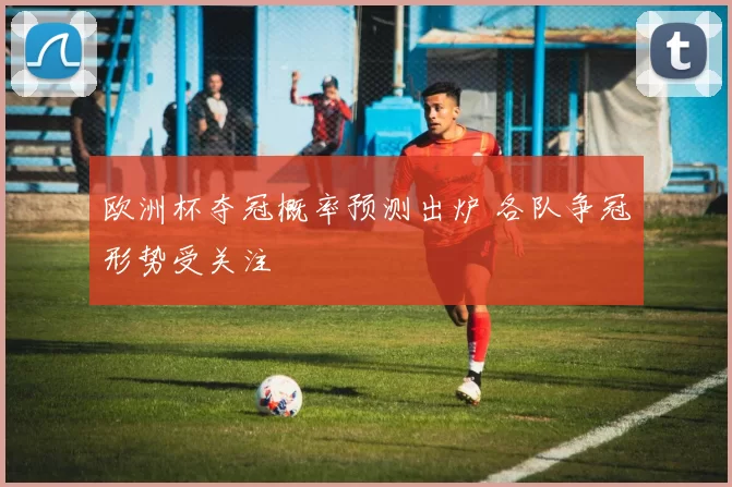欧洲杯夺冠概率预测出炉 各队争冠形势受关注