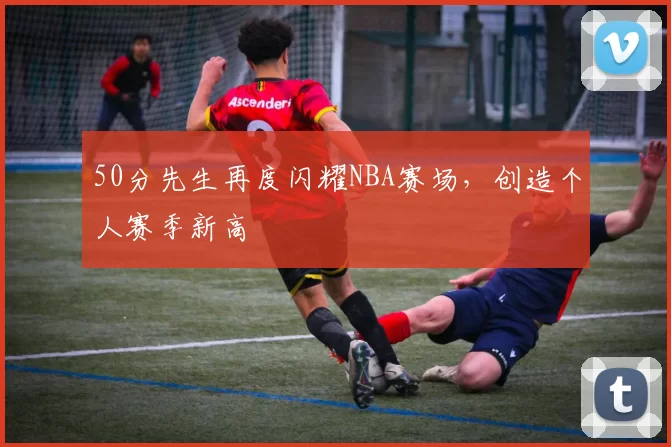 50分先生再度闪耀NBA赛场,创造个人赛季新高