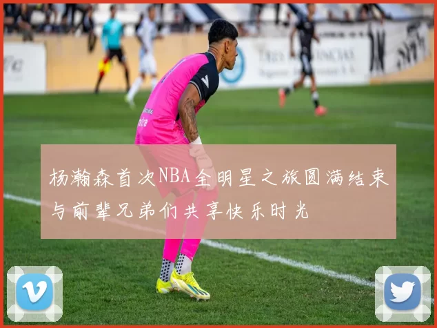 杨瀚森首次NBA全明星之旅圆满结束与前辈兄弟们共享快乐时光