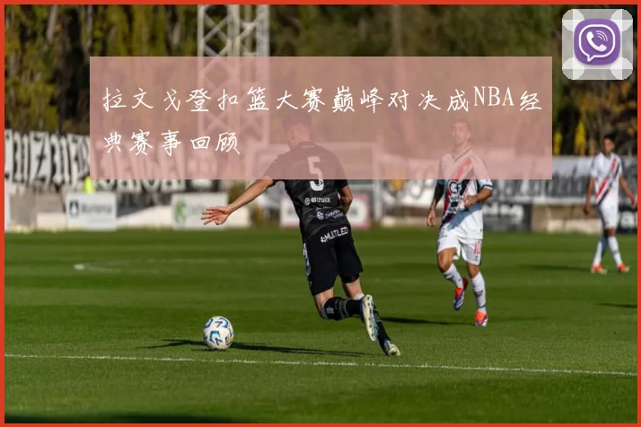 拉文戈登扣篮大赛巅峰对决成NBA经典赛事回顾